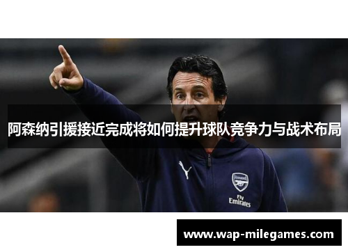 阿森纳引援接近完成将如何提升球队竞争力与战术布局